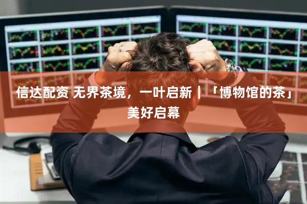信达配资 无界茶境，一叶启新｜「博物馆的茶」美好启幕