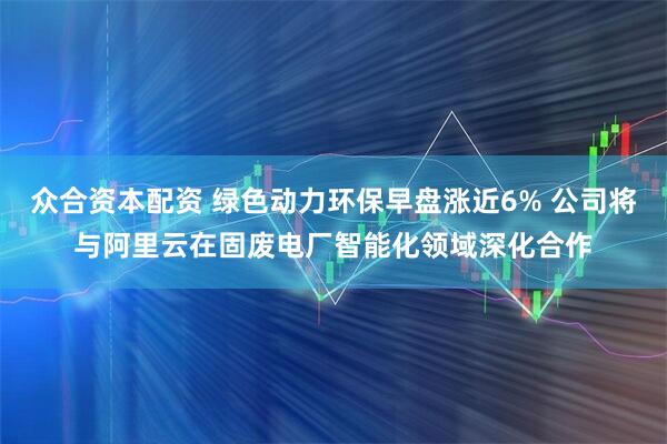 众合资本配资 绿色动力环保早盘涨近6% 公司将与阿里云在固废电厂智能化领域深化合作