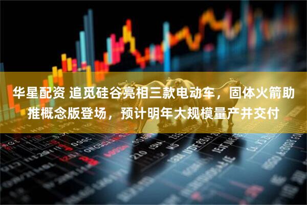 华星配资 追觅硅谷亮相三款电动车，固体火箭助推概念版登场，预计明年大规模量产并交付